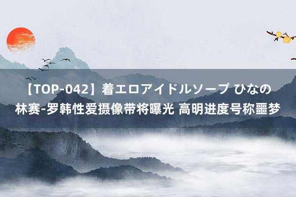 【TOP-042】着エロアイドルソープ ひなの 林赛-罗韩性爱摄像带将曝光 高明进度号称噩梦