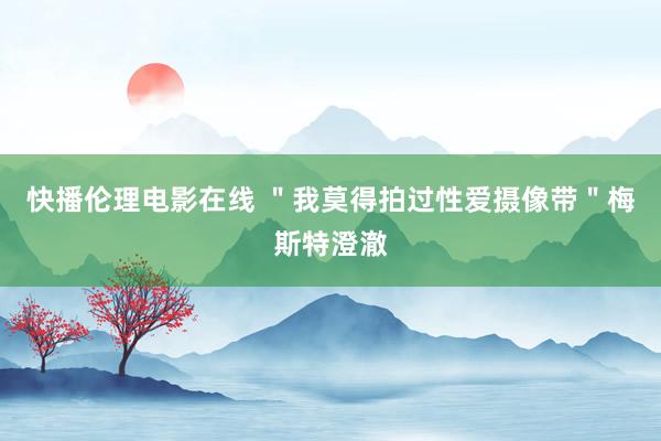 快播伦理电影在线 ＂我莫得拍过性爱摄像带＂梅斯特澄澈