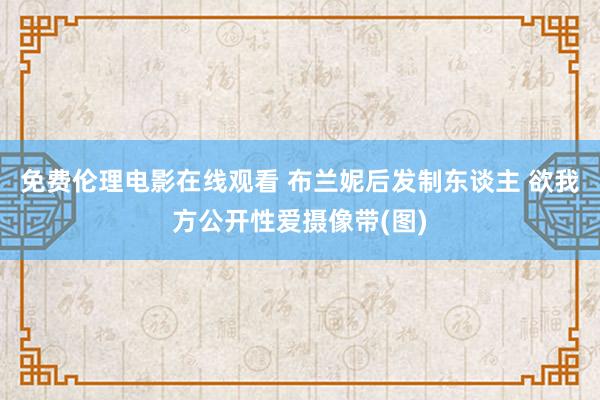 免费伦理电影在线观看 布兰妮后发制东谈主 欲我方公开性爱摄像带(图)