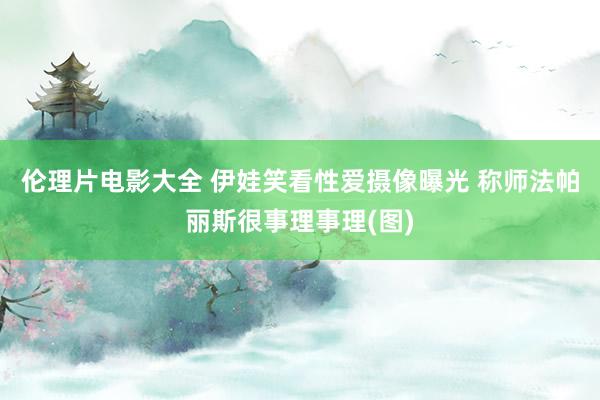 伦理片电影大全 伊娃笑看性爱摄像曝光 称师法帕丽斯很事理事理(图)