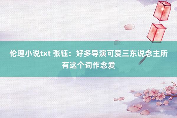 伦理小说txt 张钰：好多导演可爱三东说念主所有这个词作念爱