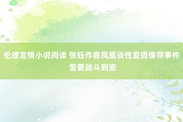 伦理言情小说阅读 张钰作客凤凰谈性爱摄像带事件 誓要战斗到底