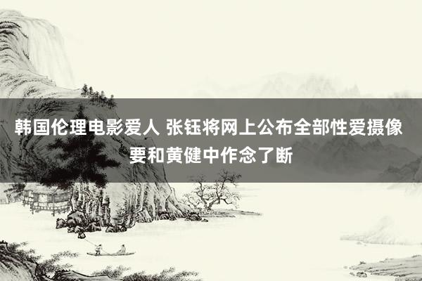 韩国伦理电影爱人 张钰将网上公布全部性爱摄像 要和黄健中作念了断