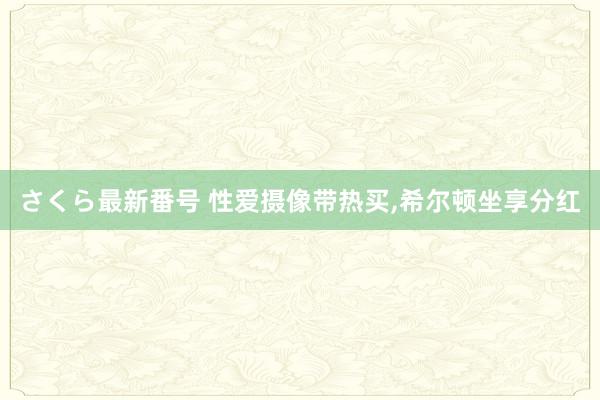 さくら最新番号 性爱摄像带热买，希尔顿坐享分红