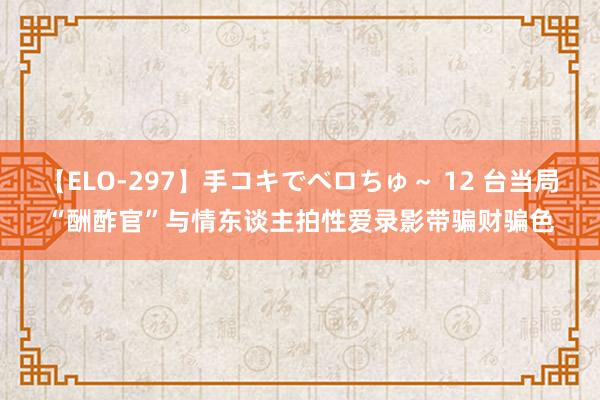 【ELO-297】手コキでベロちゅ～ 12 台当局“酬酢官”与情东谈主拍性爱录影带骗财骗色