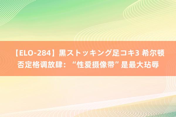 【ELO-284】黒ストッキング足コキ3 希尔顿否定格调放肆：“性爱摄像带”是最大玷辱