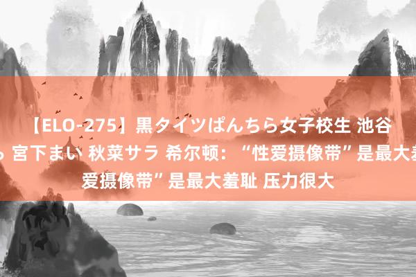 【ELO-275】黒タイツぱんちら女子校生 池谷ひかる さくら 宮下まい 秋菜サラ 希尔顿：“性爱摄像带”是最大羞耻 压力很大