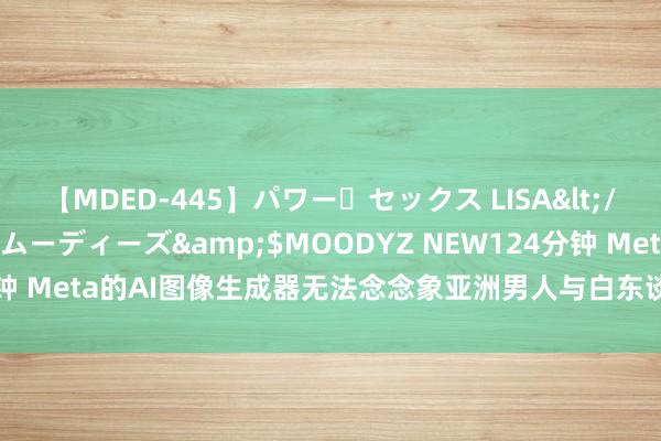 【MDED-445】パワー・セックス LISA</a>2005-08-13ムーディーズ&$MOODYZ NEW124分钟 Meta的AI图像生成器无法念念象亚洲男人与白东谈主女子在一谈的场景