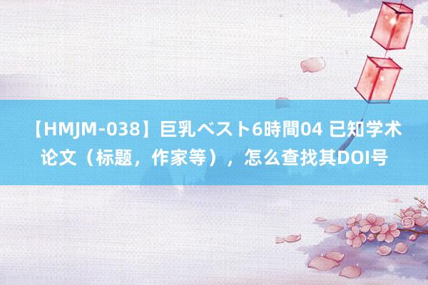 【HMJM-038】巨乳ベスト6時間04 已知学术论文（标题，作家等），怎么查找其DOI号