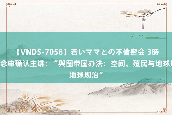 【VNDS-7058】若いママとの不倫密会 3時間 宋念申确认主讲：“舆图帝国办法：空间、殖民与地球规治”