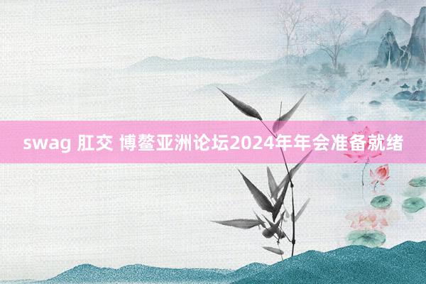 swag 肛交 博鳌亚洲论坛2024年年会准备就绪