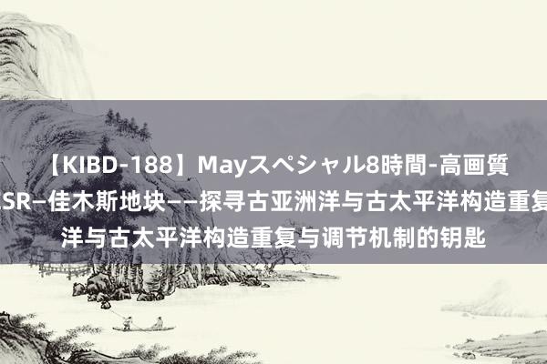 【KIBD-188】Mayスペシャル8時間-高画質-特別編 李功宇等ESR—佳木斯地块——探寻古亚洲洋与古太平洋构造重复与调节机制的钥匙