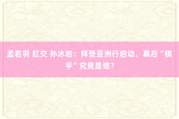 孟若羽 肛交 孙冰岩：拜登亚洲行启动，幕后“棋手”究竟是谁？