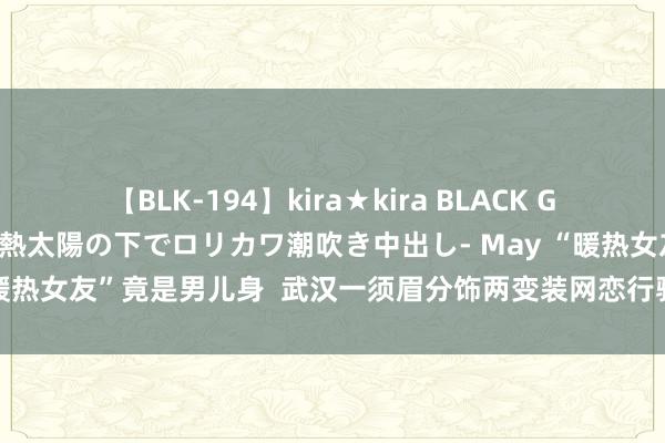 【BLK-194】kira★kira BLACK GAL 黒ギャル青姦露出-灼熱太陽の下でロリカワ潮吹き中出し- May “暖热女友”竟是男儿身  武汉一须眉分饰两变装网恋行骗被黄陂警方拘留