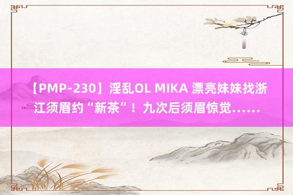 【PMP-230】淫乱OL MIKA 漂亮妹妹找浙江须眉约“新茶”！九次后须眉惊觉……