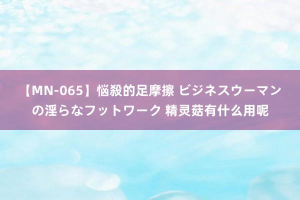 【MN-065】悩殺的足摩擦 ビジネスウーマンの淫らなフットワーク 精灵菇有什么用呢