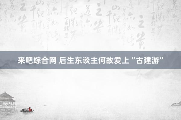 来吧综合网 后生东谈主何故爱上“古建游”