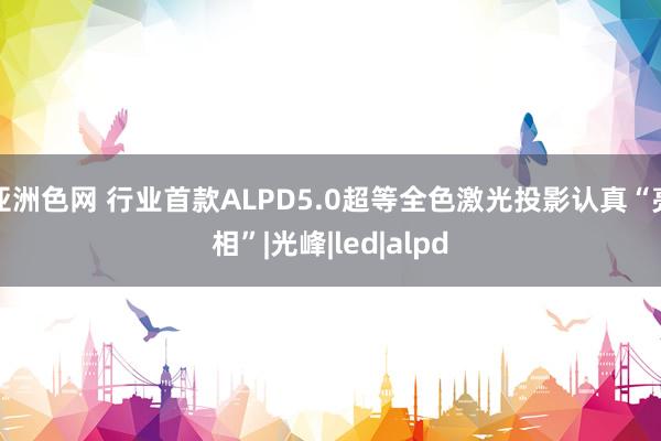 亚洲色网 行业首款ALPD5.0超等全色激光投影认真“亮相”|光峰|led|alpd