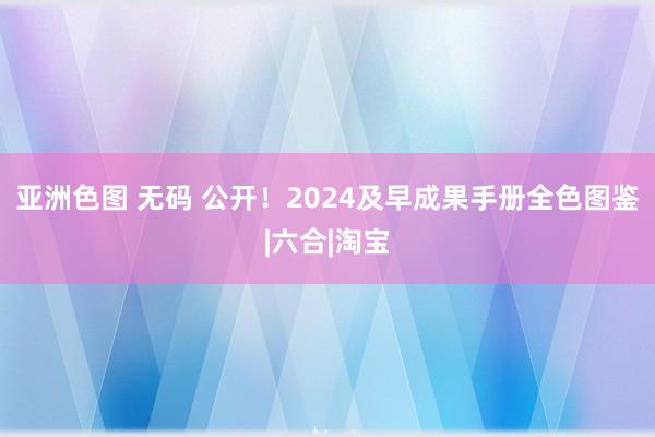 亚洲色图 无码 公开！2024及早成果手册全色图鉴|六合|淘宝