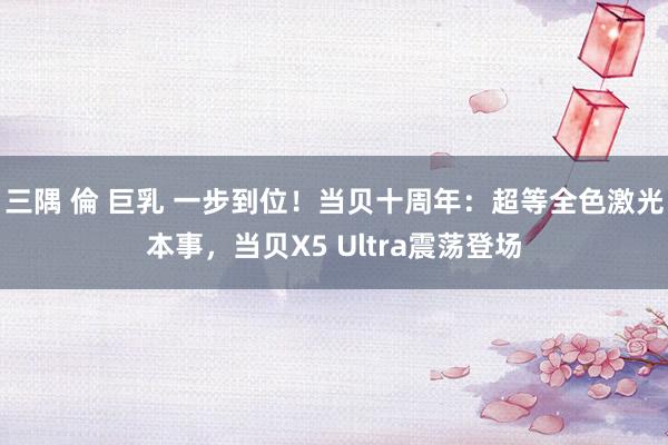 三隅 倫 巨乳 一步到位！当贝十周年：超等全色激光本事，当贝X5 Ultra震荡登场