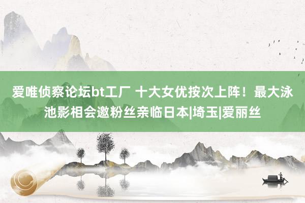 爱唯侦察论坛bt工厂 十大女优按次上阵！最大泳池影相会邀粉丝亲临日本|埼玉|爱丽丝