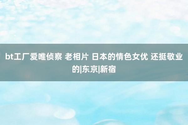 bt工厂爱唯侦察 老相片 日本的情色女优 还挺敬业的|东京|新宿