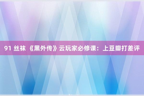 91 丝袜 《黑外传》云玩家必修课：上豆瓣打差评