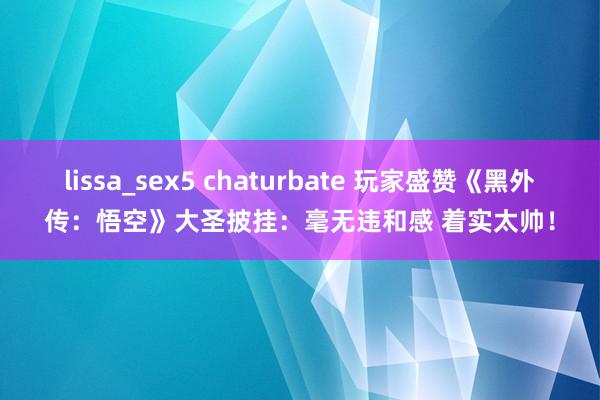 lissa_sex5 chaturbate 玩家盛赞《黑外传：悟空》大圣披挂：毫无违和感 着实太帅！