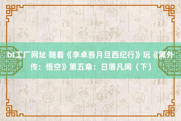 bt工厂网址 随着《李卓吾月旦西纪行》玩《黑外传：悟空》第五章：日落凡间（下）