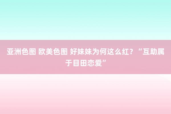 亚洲色图 欧美色图 好妹妹为何这么红？“互助属于目田恋爱”