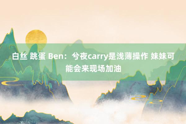 白丝 跳蛋 Ben：兮夜carry是浅薄操作 妹妹可能会来现场加油