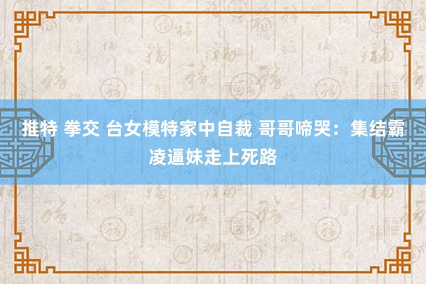 推特 拳交 台女模特家中自裁 哥哥啼哭：集结霸凌逼妹走上死路