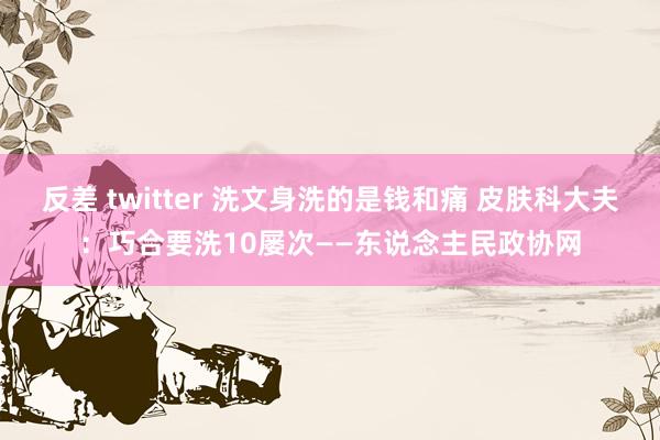 反差 twitter 洗文身洗的是钱和痛 皮肤科大夫：巧合要洗10屡次——东说念主民政协网