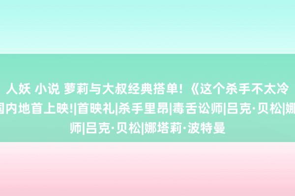 人妖 小说 萝莉与大叔经典搭单! 《这个杀手不太冷》有望在中国内地首上映!|首映礼|杀手里昂|毒舌讼师|吕克·贝松|娜塔莉·波特曼