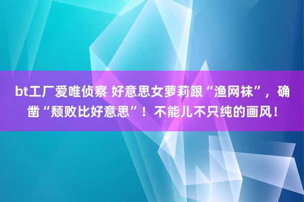 bt工厂爱唯侦察 好意思女萝莉跟“渔网袜”，确凿“颓败比好意思”！不能儿不只纯的画风！