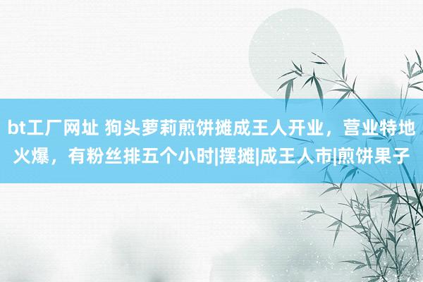 bt工厂网址 狗头萝莉煎饼摊成王人开业，营业特地火爆，有粉丝排五个小时|摆摊|成王人市|煎饼果子