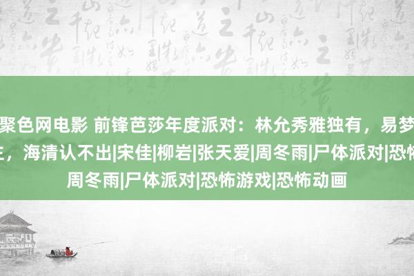 聚色网电影 前锋芭莎年度派对：林允秀雅独有，易梦玲撞脸多东谈主，海清认不出|宋佳|柳岩|张天爱|周冬雨|尸体派对|恐怖游戏|恐怖动画