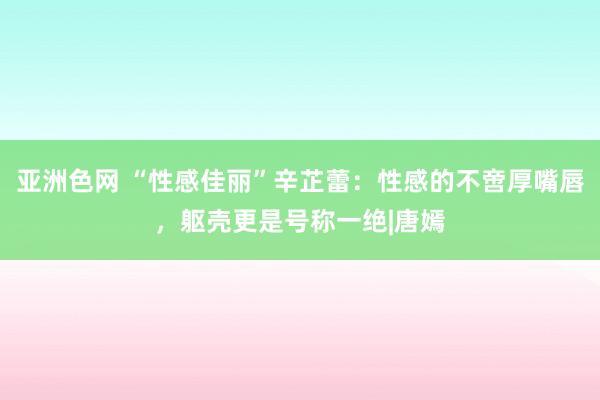 亚洲色网 “性感佳丽”辛芷蕾：性感的不啻厚嘴唇，躯壳更是号称一绝|唐嫣