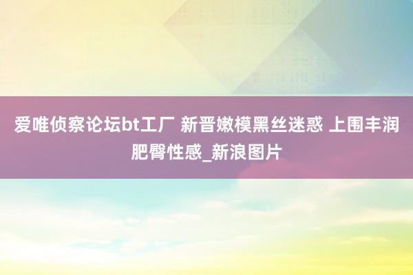 爱唯侦察论坛bt工厂 新晋嫩模黑丝迷惑 上围丰润肥臀性感_新浪图片