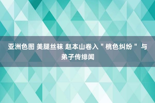 亚洲色图 美腿丝袜 赵本山卷入＂桃色纠纷＂ 与弟子传绯闻