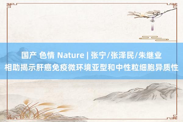 国产 色情 Nature | 张宁/张泽民/朱继业相助揭示肝癌免疫微环境亚型和中性粒细胞异质性