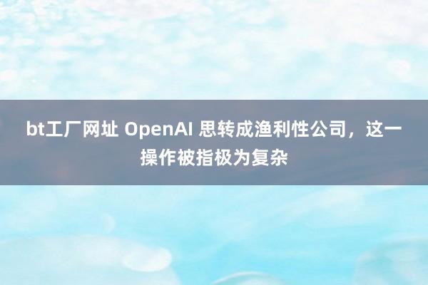 bt工厂网址 OpenAI 思转成渔利性公司，这一操作被指极为复杂