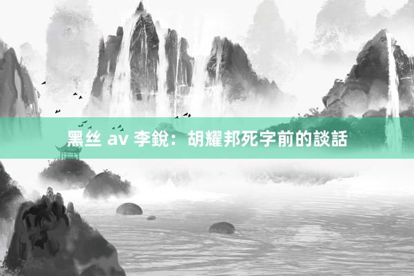 黑丝 av 李銳：胡耀邦死字前的談話