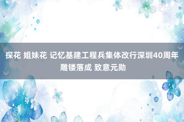 探花 姐妹花 记忆基建工程兵集体改行深圳40周年 雕镂落成 致意元勋