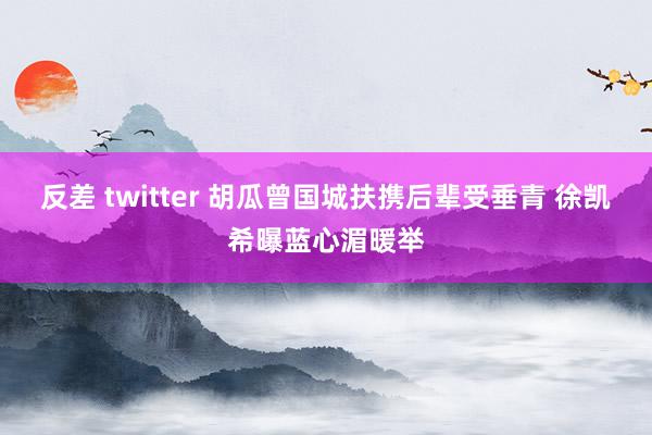 反差 twitter 胡瓜曾国城扶携后辈受垂青 徐凯希曝蓝心湄暖举