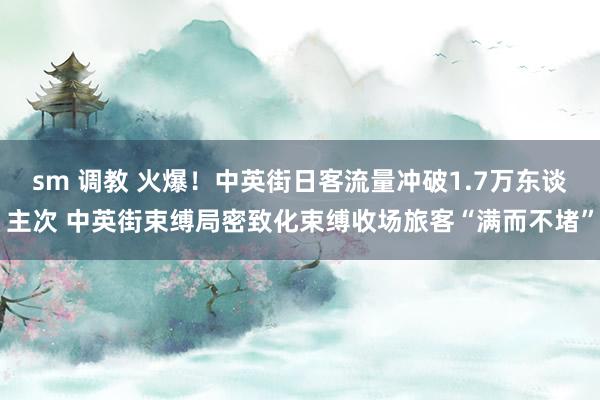 sm 调教 火爆！中英街日客流量冲破1.7万东谈主次 中英街束缚局密致化束缚收场旅客“满而不堵”