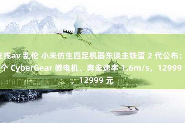 在线av 乱伦 小米仿生四足机器东谈主铁蛋 2 代公布：12 个 CyberGear 微电机、奔走速率 1.6m/s，12999 元