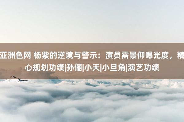 亚洲色网 杨紫的逆境与警示：演员需景仰曝光度，精心规划功绩|孙俪|小夭|小旦角|演艺功绩