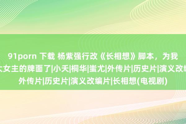 91porn 下载 杨紫强行改《长相想》脚本，为我方加戏，终于拿出大女主的牌面了|小夭|桐华|蚩尤|外传片|历史片|演义改编片|长相想(电视剧)