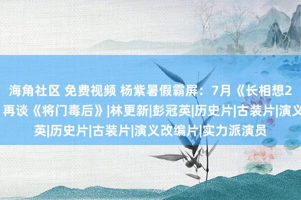 海角社区 免费视频 杨紫暑假霸屏：7月《长相想2》8月《青簪行》，再谈《将门毒后》|林更新|彭冠英|历史片|古装片|演义改编片|实力派演员